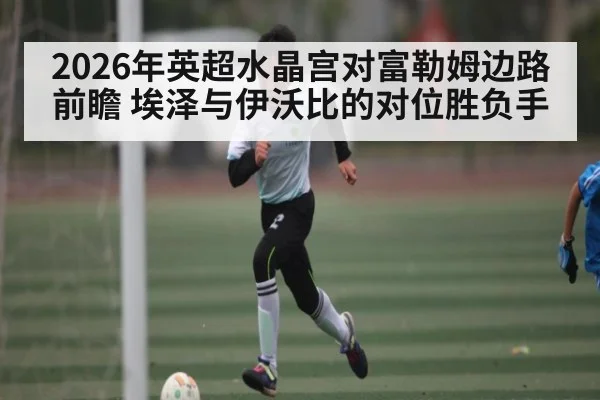 2026年英超水晶宫对富勒姆边路前瞻 埃泽与伊沃比的对位胜负手